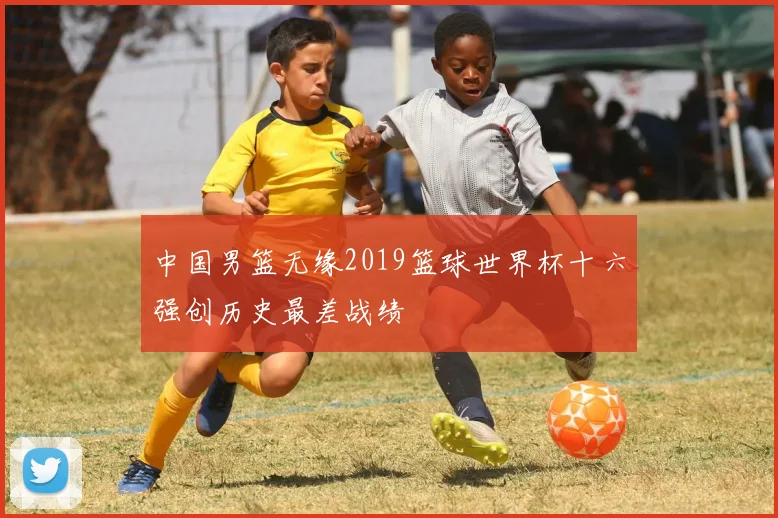 中国男篮无缘2019篮球世界杯十六强创历史最差战绩