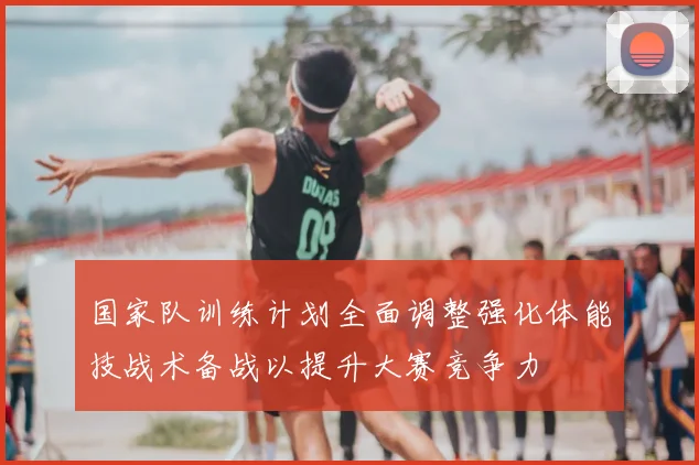 国家队训练计划全面调整强化体能技战术备战以提升大赛竞争力