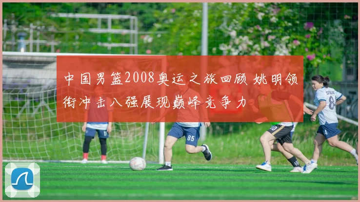 中国男篮2008奥运之旅回顾 姚明领衔冲击八强展现巅峰竞争力