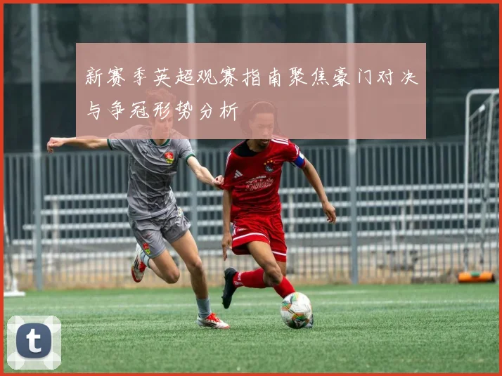 新赛季英超观赛指南聚焦豪门对决与争冠形势分析