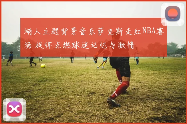 湖人主题背景音乐萨克斯走红NBA赛场 旋律点燃球迷记忆与激情