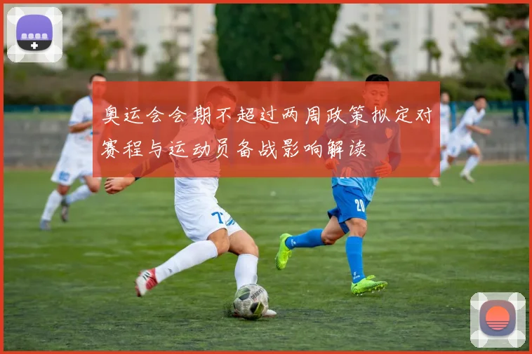 奥运会会期不超过两周政策拟定对赛程与运动员备战影响解读