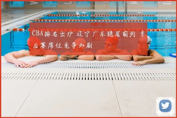 CBA排名出炉 辽宁广东稳居前列 季后赛席位竞争加剧