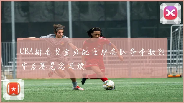 CBA排名奖金分配出炉各队争夺激烈季后赛悬念延续