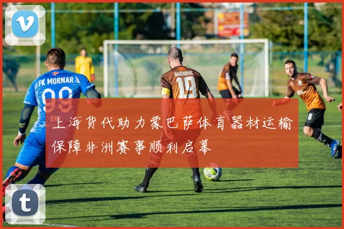 上海货代助力蒙巴萨体育器材运输保障非洲赛事顺利启幕