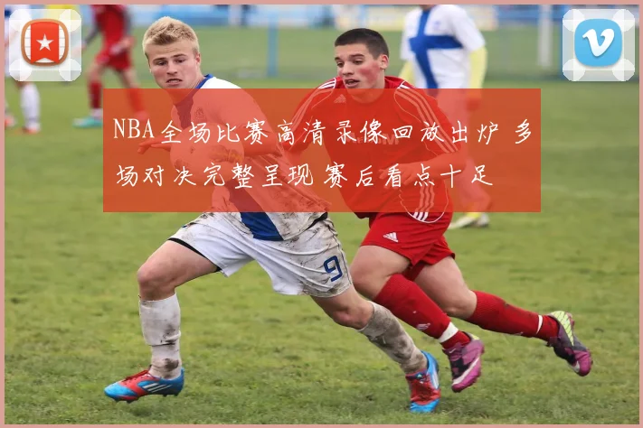 NBA全场比赛高清录像回放出炉 多场对决完整呈现 赛后看点十足