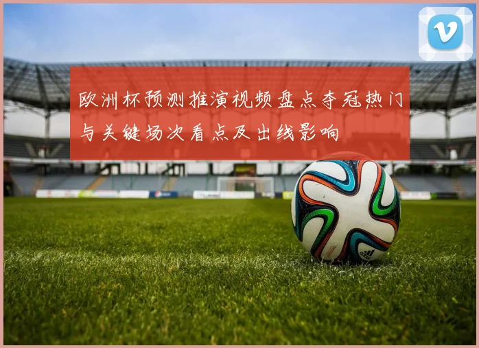 欧洲杯预测推演视频盘点夺冠热门与关键场次看点及出线影响