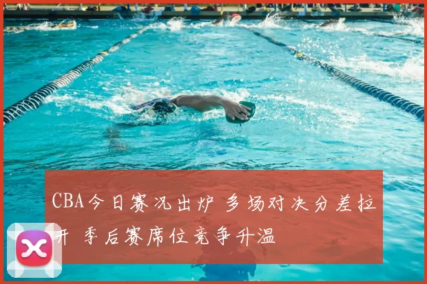 CBA今日赛况出炉 多场对决分差拉开 季后赛席位竞争升温