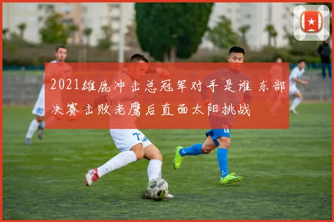 2021雄鹿冲击总冠军对手是谁 东部决赛击败老鹰后直面太阳挑战