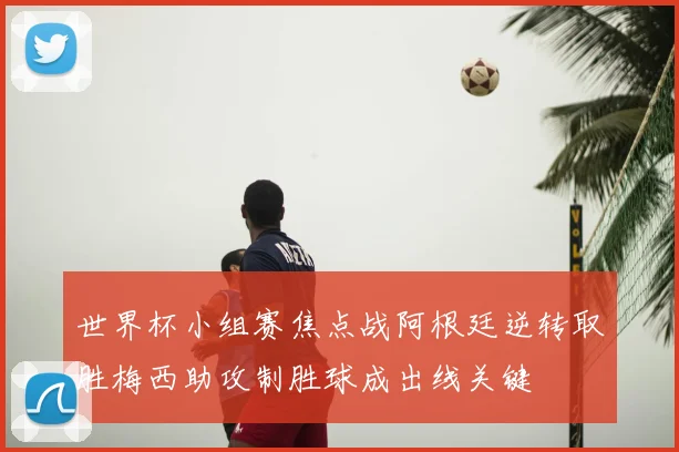 世界杯小组赛焦点战阿根廷逆转取胜梅西助攻制胜球成出线关键