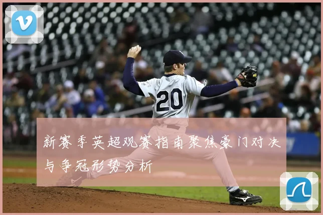 新赛季英超观赛指南聚焦豪门对决与争冠形势分析