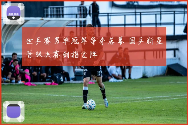 世乒赛男单冠军争夺落幕 国乒新星晋级决赛剑指金牌