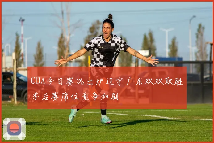 CBA今日赛况出炉辽宁广东双双取胜季后赛席位竞争加剧