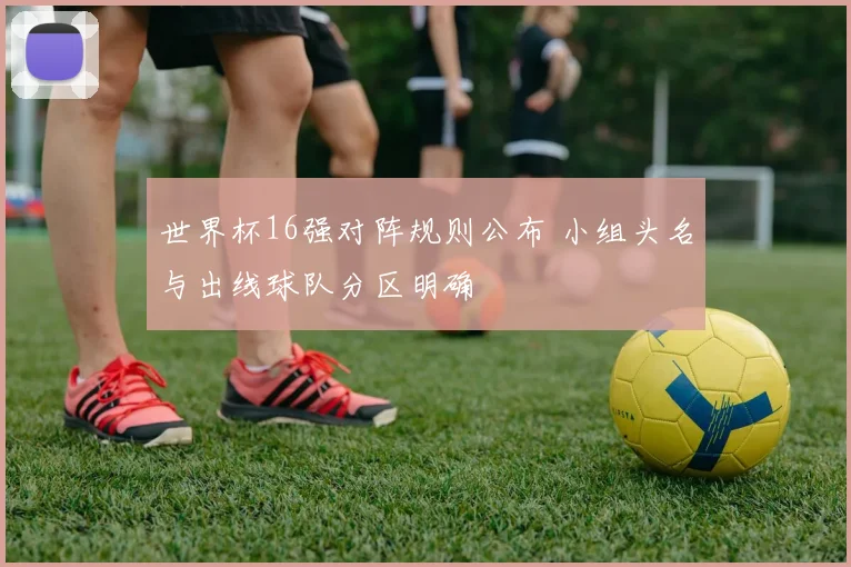 世界杯16强对阵规则公布 小组头名与出线球队分区明确