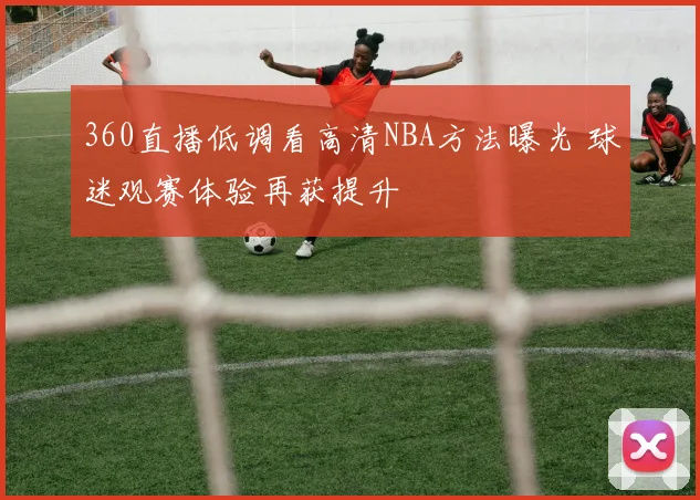 360直播低调看高清NBA方法曝光 球迷观赛体验再获提升