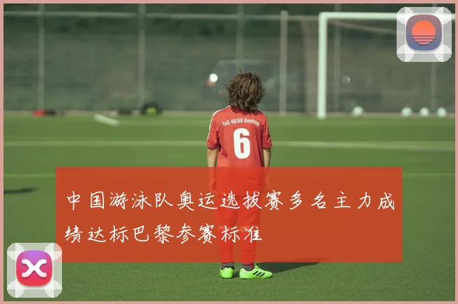 中国游泳队奥运选拔赛多名主力成绩达标巴黎参赛标准
