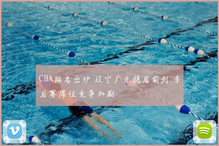 CBA排名出炉 辽宁广东稳居前列 季后赛席位竞争加剧