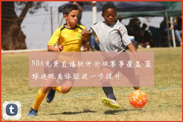 NBA免费直播软件升级赛事覆盖 篮球迷观看体验进一步提升