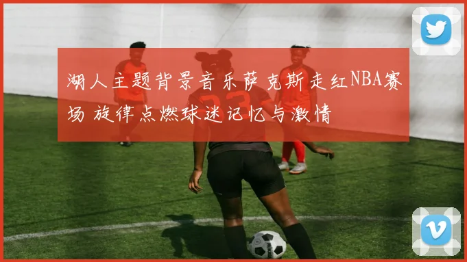 湖人主题背景音乐萨克斯走红NBA赛场 旋律点燃球迷记忆与激情